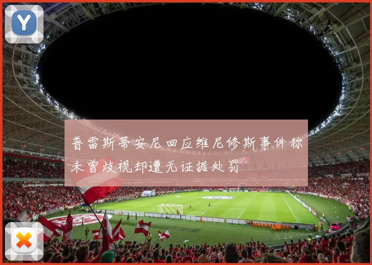 普雷斯蒂安尼回应维尼修斯事件称未曾歧视却遭无证据处罚