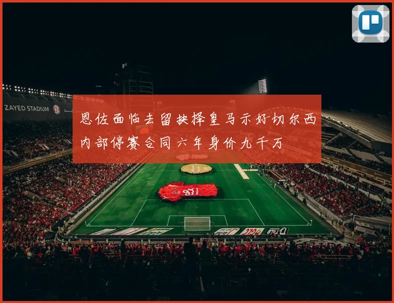 恩佐面临去留抉择皇马示好切尔西内部停赛合同六年身价九千万